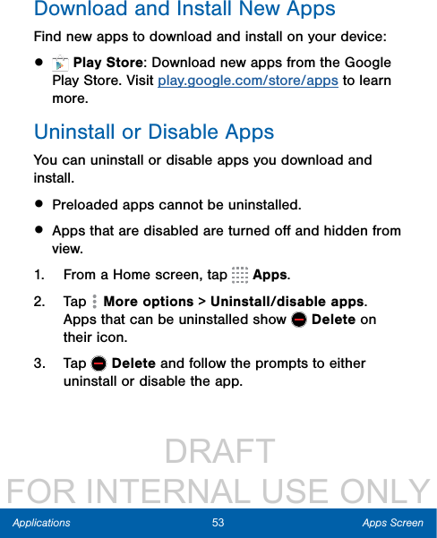                  DRAFT FOR INTERNAL USE ONLY53 Apps ScreenApplicationsDownload and Install NewAppsFind new apps to download and install on your device:•   Play Store: Download new apps from the Google Play Store. Visit play.google.com/store/apps to learn more.Uninstall or Disable AppsYou can uninstall or disable apps you download and install. • Preloaded apps cannot be uninstalled.• Apps that are disabled are turned oﬀ and hidden from view.1.  From a Home screen, tap   Apps.2.  Tap   More options &gt; Uninstall/disable apps. Apps that can be uninstalled show   Delete on their icon. 3.  Tap   Delete and follow the prompts to either uninstall or disable the app.