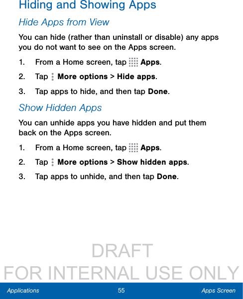                  DRAFT FOR INTERNAL USE ONLY55 Apps ScreenApplicationsHiding and Showing AppsHide Apps from ViewYou can hide (rather than uninstall or disable) any apps you do not want to see on the Apps screen. 1.  From a Home screen, tap   Apps.2.  Tap   More options &gt; Hide apps.3.  Tap apps to hide, and then tap Done.Show Hidden AppsYou can unhide apps you have hidden and put them back on the Apps screen. 1.  From a Home screen, tap   Apps.2.  Tap   More options &gt; Show hidden apps.3.  Tap apps to unhide, and then tap Done.