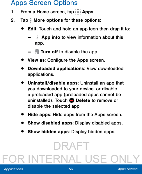                  DRAFT FOR INTERNAL USE ONLY56 Apps ScreenApplicationsApps Screen Options1.  From a Home screen, tap   Apps.2.  Tap   More options for these options:•  Edit: Touch and hold an app icon then drag itto: - App info to view information about this app. - Turn oﬀ to disable the app•  View as: Conﬁgure the Apps screen.•  Downloaded applications: View downloaded applications.•  Uninstall/disable apps: Uninstall an app that you downloaded to your device, or disable a preloaded app (preloaded apps cannot be uninstalled). Touch   Delete to remove or disable the selected app.•  Hide apps: Hide apps from the Apps screen.•  Show disabled apps: Display disabled apps.•  Show hidden apps: Display hidden apps.