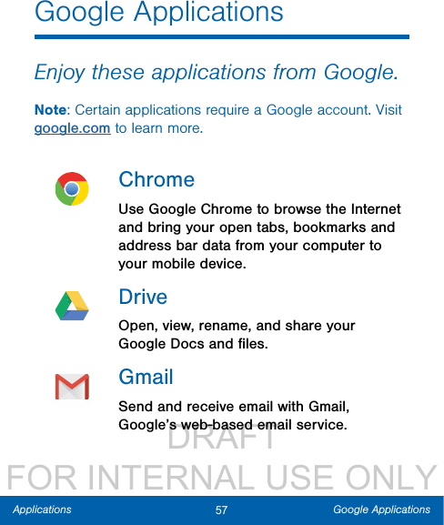                  DRAFT FOR INTERNAL USE ONLY57 Google ApplicationsApplicationsGoogle ApplicationsEnjoy these applications from Google.Note: Certain applications require a Google account. Visit google.com to learn more.ChromeUse Google Chrome to browse the Internet and bring your open tabs, bookmarks and address bar data from your computer to your mobile device.DriveOpen, view, rename, and share your Google Docs and ﬁles.GmailSend and receive email with Gmail, Google’s web-based email service.