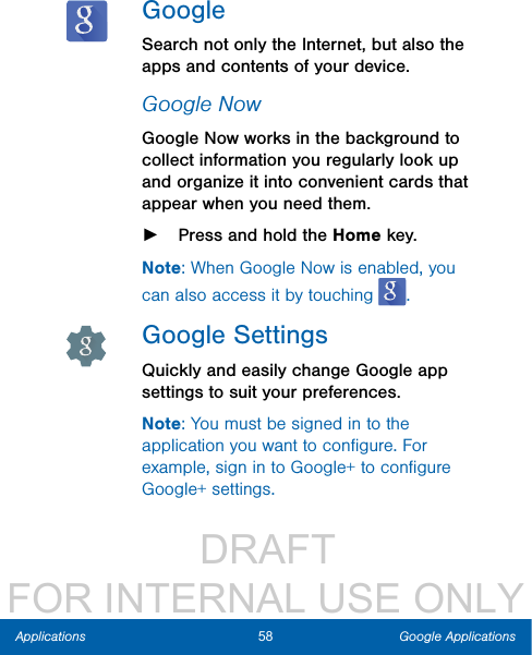                  DRAFT FOR INTERNAL USE ONLY58 Google ApplicationsApplicationsGoogleSearch not only the Internet, but also the apps and contents of your device.Google NowGoogle Now works in the background to collect information you regularly look up and organize it into convenient cards that appear when you need them. ►Press and hold the Home key.Note: When Google Now is enabled, you can also access it by touching  .Google SettingsQuickly and easily change Google app settings to suit your preferences.Note: You must be signed in to the application you want to conﬁgure. For example, sign in to Google+ to conﬁgure Google+ settings.