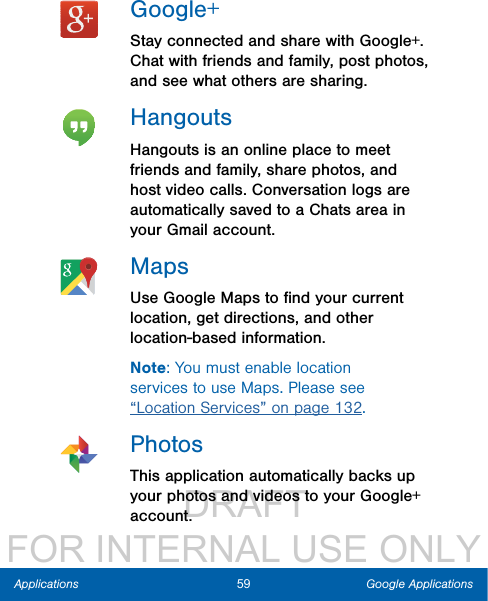                  DRAFT FOR INTERNAL USE ONLY59 Google ApplicationsApplicationsGoogle+Stay connected and share with Google+. Chat with friends and family, post photos, and see what others are sharing.HangoutsHangouts is an online place to meet friends and family, share photos, and host video calls. Conversation logs are automatically saved to a Chats area in your Gmail account.MapsUse Google Maps to ﬁnd your current location, get directions, and other location-based information.Note: You must enable location services to use Maps. Please see “Location Services” on page 132.PhotosThis application automatically backs up your photos and videos to your Google+ account.
