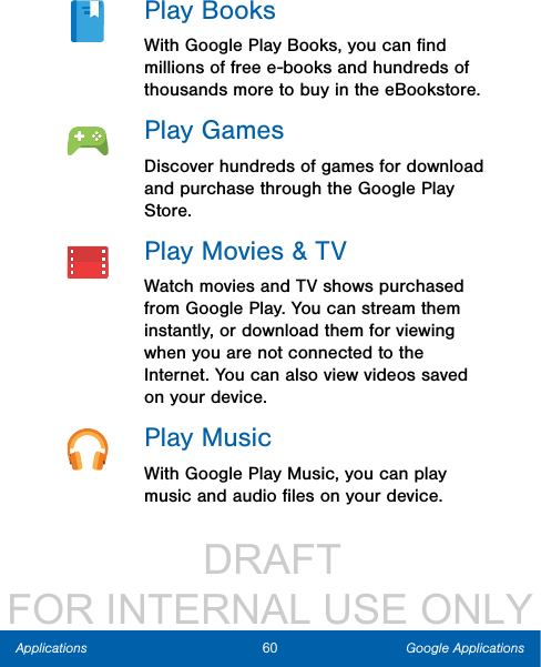                  DRAFT FOR INTERNAL USE ONLY60 Google ApplicationsApplicationsPlay BooksWith Google Play Books, you can ﬁnd millions of free e-books and hundreds of thousands more to buy in the eBookstore.Play GamesDiscover hundreds of games for download and purchase through the Google Play Store.Play Movies &amp; TVWatch movies and TV shows purchased from Google Play. You can stream them instantly, or download them for viewing when you are not connected to the Internet. You can also view videos saved on your device.Play MusicWith Google Play Music, you can play music and audio ﬁles on your device. 