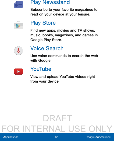                  DRAFT FOR INTERNAL USE ONLY61 Google ApplicationsApplicationsPlay NewsstandSubscribe to your favorite magazines to read on your device at your leisure.PlayStoreFind new apps, movies and TV shows, music, books, magazines, and games in Google Play Store.Voice SearchUse voice commands to search the web with Google.YouTubeView and upload YouTube videos right from your device