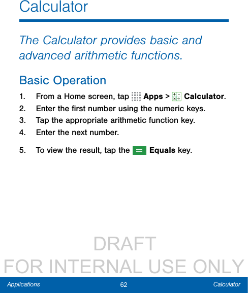                  DRAFT FOR INTERNAL USE ONLY62 CalculatorApplicationsCalculatorThe Calculator provides basic and advanced arithmetic functions.Basic Operation1.  From a Home screen, tap   Apps &gt;  Calculator.2.  Enter the ﬁrst number using the numeric keys.3.  Tap the appropriate arithmetic function key.4.  Enter the next number.5.  To view the result, tap the   Equals key.