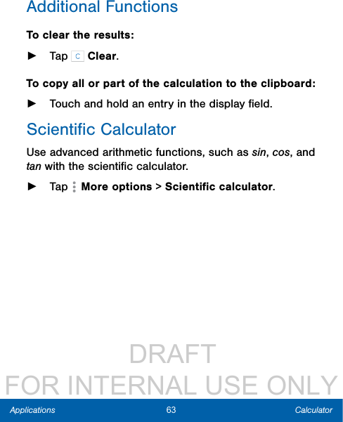                  DRAFT FOR INTERNAL USE ONLY63 CalculatorApplicationsAdditional FunctionsTo clear the results: ►Tap   Clear.To copy all or part of the calculation to the clipboard: ►Touch and hold an entry in the displayﬁeld.Scientiﬁc CalculatorUse advanced arithmetic functions, such as sin, cos, and tan with the scientiﬁc calculator.  ►Tap  Moreoptions &gt; Scientiﬁc calculator.