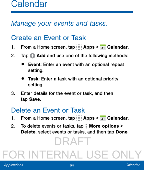                  DRAFT FOR INTERNAL USE ONLY64 CalendarApplicationsCalendarManage your events and tasks.Create an Event or Task1.  From a Home screen, tap   Apps &gt;  Calendar.2.  Tap   Add and use one of the following methods:•  Event: Enter an event with an optional repeat setting.•  Task: Enter a task with an optional priority setting.3.  Enter details for the event or task, and then tapSave.Delete an Event or Task1.  From a Home screen, tap   Apps &gt;  Calendar.2.  To delete events or tasks, tap  Moreoptions &gt; Delete, select events or tasks,and then tap Done.