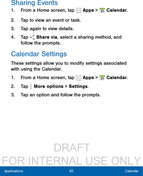                  DRAFT FOR INTERNAL USE ONLY65 CalendarApplicationsSharing Events1.  From a Home screen, tap   Apps &gt;  Calendar.2.  Tap to view an event or task.3.  Tap again to view details. 4.  Tap   Share via, select a sharing method, and follow the prompts.Calendar SettingsThese settings allow you to modify settings associated with using the Calendar.1.  From a Home screen, tap   Apps &gt;  Calendar.2.  Tap   More options &gt; Settings.3.  Tap an option and follow the prompts.