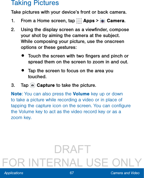                  DRAFT FOR INTERNAL USE ONLY67 Camera and VideoApplicationsTaking PicturesTake pictures with your device’s front or back camera.1.  From a Home screen, tap   Apps &gt;  Camera.2.  Using the display screen as a viewﬁnder, compose your shot by aiming the camera at the subject. While composing your picture, use the onscreen options or these gestures:•  Touch the screen with two ﬁngers and pinch or spread them on the screen to zoom in and out.•  Tap the screen to focus on the area you touched.3.  Tap   Capture to take the picture. Note: You can also press the Volume key up or down to take a picture while recording a video or in place of tapping the capture icon on the screen. You can conﬁgure the Volume key to act as the video record key or as a zoom key.