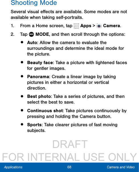                  DRAFT FOR INTERNAL USE ONLY68 Camera and VideoApplicationsShooting ModeSeveral visual eﬀects are available. Some modes are not available when taking self-portraits.1.  From a Home screen, tap   Apps &gt;  Camera.2.  Tap MODEMODE, and then scroll through the options:•  Auto: Allow the camera to evaluate the surroundings and determine the ideal mode for the picture.•  Beauty face: Take a picture with lightened faces for gentler images.•  Panorama: Create a linear image by taking pictures in either a horizontal or vertical direction.•  Best photo: Take a series of pictures, and then select the best to save.•  Continuous shot: Take pictures continuously by pressing and holding the Camera button.•  Sports: Take clearer pictures of fast moving subjects.