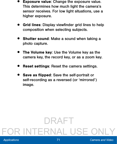                  DRAFT FOR INTERNAL USE ONLY71 Camera and VideoApplications•  Exposure value: Change the exposure value. This determines how much light the camera’s sensor receives. For low light situations, use a higher exposure.•  Grid lines: Display viewﬁnder grid lines to help composition when selecting subjects.•  Shutter sound: Make a sound when taking a photo capture.•  The Volume key: Use the Volume key as the camera key, the record key, or as a zoom key.•  Reset settings: Reset the camera settings.•  Save as ﬂipped: Save the self-portrait or self-recording as a reversed (or ‘mirrored’) image.