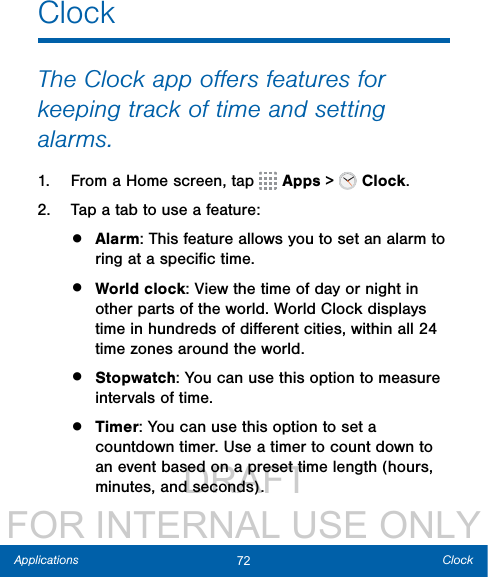                  DRAFT FOR INTERNAL USE ONLY72 ClockApplicationsClockThe Clock app oﬀers features for keeping track of time and setting alarms.1.  From a Home screen, tap   Apps &gt;  Clock.2.  Tap a tab to use a feature:•  Alarm: This feature allows you to set an alarm to ring at a speciﬁc time.•  World clock: View the time of day or night in other parts of the world. World Clock displays time in hundreds of diﬀerent cities, within all 24 time zones around the world.•  Stopwatch: You can use this option to measure intervals of time.•  Timer: You can use this option to set a countdown timer. Use a timer to count down to an event based on a preset time length (hours, minutes, and seconds).