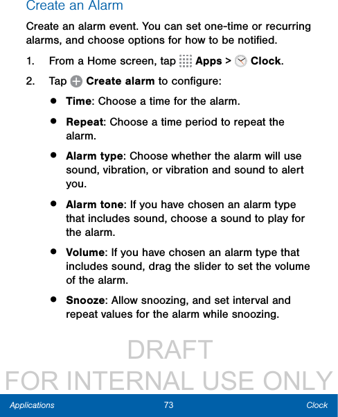                  DRAFT FOR INTERNAL USE ONLY73 ClockApplicationsCreate an AlarmCreate an alarm event. You can set one-time or recurring alarms, and choose options for how to be notiﬁed.1.  From a Home screen, tap   Apps &gt;  Clock.2.  Tap   Create alarm to conﬁgure: •  Time: Choose a time for the alarm.•  Repeat: Choose a time period to repeat the alarm.•  Alarm type: Choose whether the alarm will use sound, vibration, or vibration and sound to alert you.•  Alarm tone: If you have chosen an alarm type that includes sound, choose a sound to play for the alarm.•  Volume: If you have chosen an alarm type that includes sound, drag the slider to set the volume of the alarm.•  Snooze: Allow snoozing, and set interval and repeat values for the alarm while snoozing.
