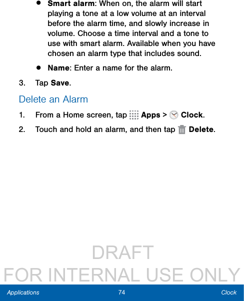                  DRAFT FOR INTERNAL USE ONLY74 ClockApplications•  Smart alarm: When on, the alarm will start playing a tone at a low volume at an interval before the alarm time, and slowly increase in volume. Choose a time interval and a tone to use with smart alarm. Available when you have chosen an alarm type that includes sound.•  Name: Enter a name for the alarm.3.  Tap Save.Delete an Alarm1.  From a Home screen, tap   Apps &gt;  Clock.2.  Touch and hold an alarm, and then tap  Delete.