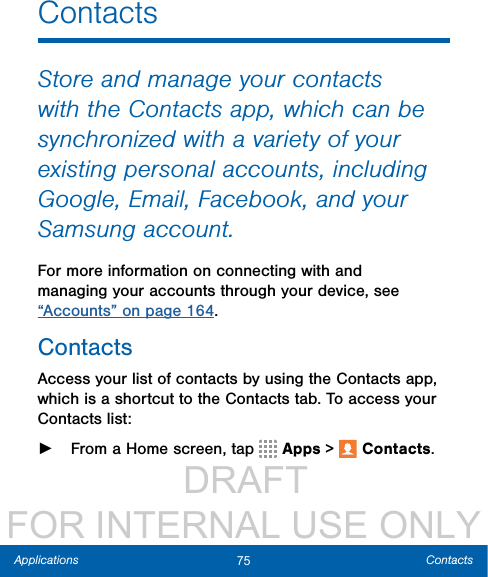                  DRAFT FOR INTERNAL USE ONLY75 ContactsApplicationsContactsStore and manage your contacts with the Contacts app, which can be synchronized with a variety of your existing personal accounts, including Google, Email, Facebook, and your Samsung account.For more information on connecting with and managing your accounts through your device, see “Accounts” on page 164.ContactsAccess your list of contacts by using the Contacts app, which is a shortcut to the Contacts tab. To access your Contacts list: ►From a Home screen, tap   Apps &gt;  Contacts.