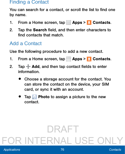                  DRAFT FOR INTERNAL USE ONLY76 ContactsApplicationsFinding a ContactYou can search for a contact, or scroll the list to ﬁnd one by name.1.  From a Home screen, tap   Apps &gt;  Contacts.2.  Tap the Search ﬁeld, and then enter characters to ﬁnd contacts that match.Add a ContactUse the following procedure to add a new contact.1.  From a Home screen, tap   Apps &gt;  Contacts.2.  Tap   Add, and then tap contact ﬁelds to enter information. •  Choose a storage account for the contact. You can store the contact on the device, your SIM card, or sync it with an account.•  Tap   Photo to assign a picture to the new contact.