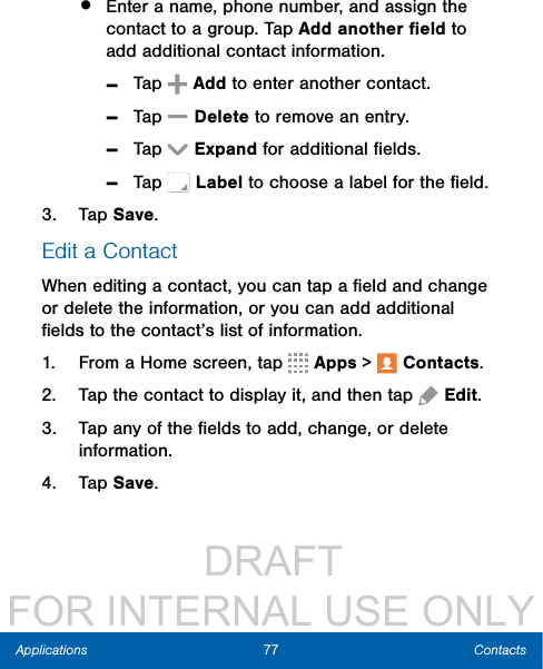                  DRAFT FOR INTERNAL USE ONLY77 ContactsApplications•  Enter a name, phone number, and assign the contact to a group. Tap Addanother ﬁeld to add additional contact information. -Tap  Add to enter another contact. -Tap  Delete to remove an entry.  -Tap  Expand for additional ﬁelds. -Tap   Label to choose a label for the ﬁeld.3.  Tap Save.Edit a ContactWhen editing a contact, you can tap a ﬁeld and change or delete the information, or you can add additional ﬁelds to the contact’s list of information.1.  From a Home screen, tap   Apps &gt;  Contacts.2.  Tap the contact to display it, and then tap  Edit.3.  Tap any of the ﬁelds to add, change, or delete information.4.  Tap Save.
