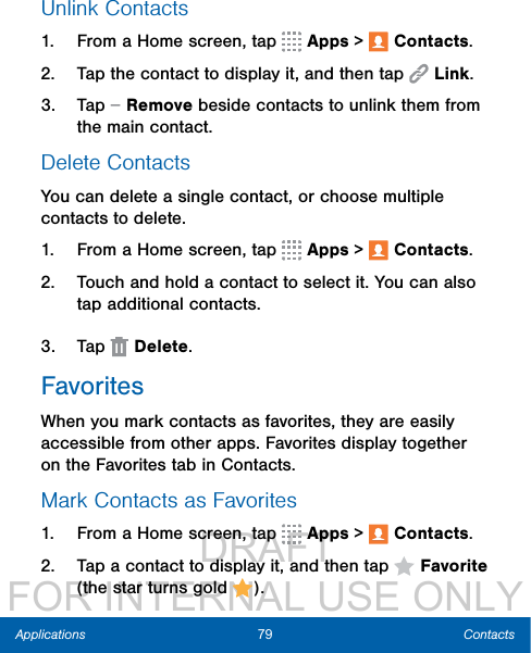                  DRAFT FOR INTERNAL USE ONLY79 ContactsApplicationsUnlink Contacts1.  From a Home screen, tap   Apps &gt;  Contacts.2.  Tap the contact to display it, and then tap  Link.3.  Tap   Remove beside contacts to unlink them from the main contact.Delete ContactsYou can delete a single contact, or choose multiple contacts to delete.1.  From a Home screen, tap   Apps &gt;  Contacts.2.  Touch and hold a contact to select it. You can also tap additional contacts.3.  Tap   Delete.FavoritesWhen you mark contacts as favorites, they are easily accessible from other apps. Favorites display together on the Favorites tab in Contacts.Mark Contacts as Favorites1.  From a Home screen, tap   Apps &gt;  Contacts.2.  Tap a contact to display it, and then tap  Favorite (the star turns gold  ).
