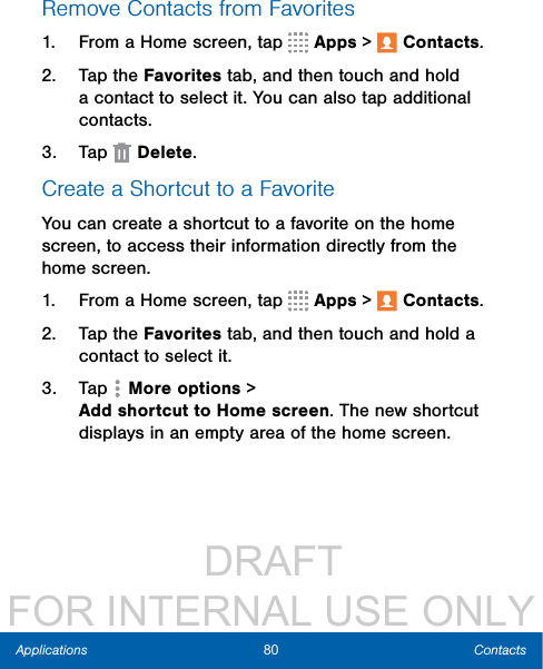                  DRAFT FOR INTERNAL USE ONLY80 ContactsApplicationsRemove Contacts from Favorites1.  From a Home screen, tap   Apps &gt;  Contacts.2.  Tap the Favorites tab, and then touch and hold a contact to select it. You can also tap additional contacts.3.  Tap   Delete.Create a Shortcut to a FavoriteYou can create a shortcut to a favorite on the home screen, to access their information directly from the home screen.1.  From a Home screen, tap   Apps &gt;  Contacts.2.  Tap the Favorites tab, and then touch and hold a contact to select it.3.  Tap  Moreoptions &gt; AddshortcuttoHomescreen. The new shortcut displays in an empty area of the home screen.