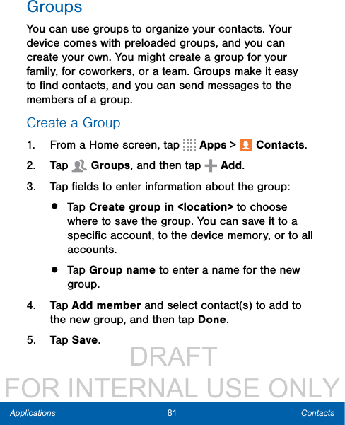                  DRAFT FOR INTERNAL USE ONLY81 ContactsApplicationsGroupsYou can use groups to organize your contacts. Your device comes with preloaded groups, and you can create your own. You might create a group for your family, for coworkers, or a team. Groups make it easy to ﬁnd contacts, and you can send messages to the members of a group.Create a Group1.  From a Home screen, tap   Apps &gt;  Contacts.2.  Tap  Groups, and then tap   Add.3.  Tap ﬁelds to enter information about the group:•  Tap Create group in &lt;location&gt; to choose where to save the group. You can save it to a speciﬁc account, to the device memory, or to all accounts.•  Tap Group name to enter a name for the new group.4.  Tap Add member and select contact(s) to add to the new group, and then tap Done.5.  Tap Save.