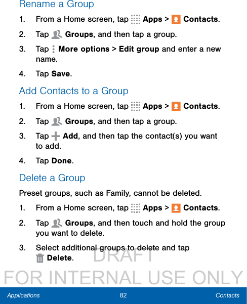                  DRAFT FOR INTERNAL USE ONLY82 ContactsApplicationsRename a Group1.  From a Home screen, tap   Apps &gt;  Contacts.2.  Tap  Groups, and then tap a group.3.  Tap  Moreoptions &gt; Edit group and enter a new name.4.  Tap Save.Add Contacts to a Group1.  From a Home screen, tap   Apps &gt;  Contacts.2.  Tap  Groups, and then tap a group.3.  Tap   Add, and then tap the contact(s) you want to add.4.  Tap Done.Delete a GroupPreset groups, such as Family, cannot be deleted.1.  From a Home screen, tap   Apps &gt;  Contacts.2.  Tap  Groups, and then touch and hold the group you want to delete.3.  Select additional groups to delete and tap Delete.