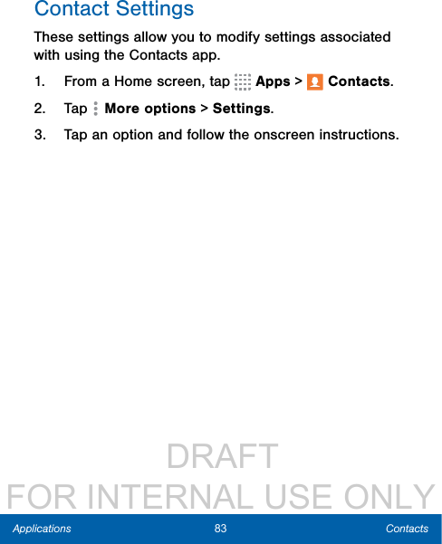                  DRAFT FOR INTERNAL USE ONLY83 ContactsApplicationsContact SettingsThese settings allow you to modify settings associated with using the Contacts app.1.  From a Home screen, tap   Apps &gt;  Contacts.2.  Tap  Moreoptions &gt; Settings.3.  Tap an option and follow the onscreen instructions.