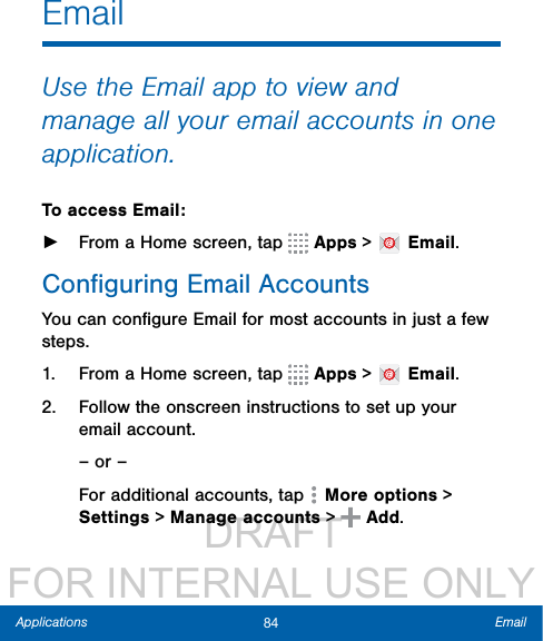                  DRAFT FOR INTERNAL USE ONLY84 EmailApplicationsEmailUse the Email app to view and manage all your email accounts in one application.To access Email: ►From a Home screen, tap   Apps &gt;   Email.Conﬁguring Email AccountsYou can conﬁgure Email for most accounts in just a few steps.1.  From a Home screen, tap   Apps &gt;   Email.2.  Follow the onscreen instructions to set up your email account.– or –For additional accounts, tap   More options &gt; Settings &gt; Manage accounts &gt;   Add.
