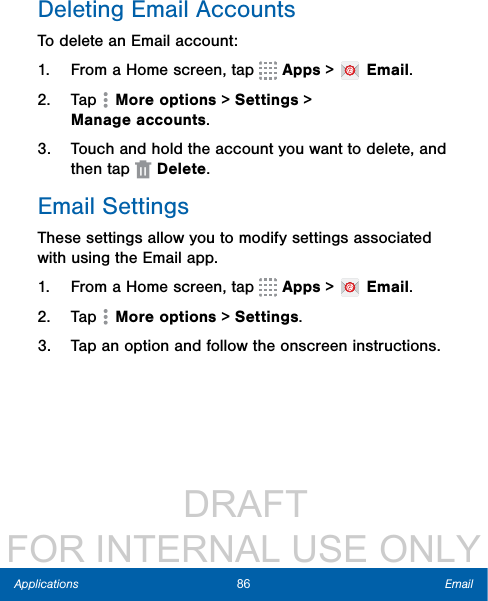                  DRAFT FOR INTERNAL USE ONLY86 EmailApplicationsDeleting Email AccountsTo delete an Email account:1.  From a Home screen, tap   Apps &gt;   Email.2.  Tap   More options &gt; Settings &gt; Manageaccounts.3.  Touch and hold the account you want to delete, and then tap  Delete.Email SettingsThese settings allow you to modify settings associated with using the Email app.1.  From a Home screen, tap   Apps &gt;   Email.2.  Tap  Moreoptions &gt; Settings.3.  Tap an option and follow the onscreen instructions.