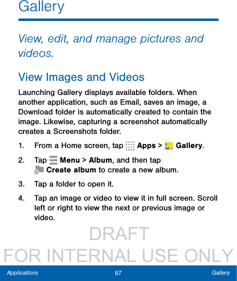                  DRAFT FOR INTERNAL USE ONLY87 GalleryApplicationsGalleryView, edit, and manage pictures and videos.View Images and VideosLaunching Gallery displays available folders. When another application, such as Email, saves an image, a Download folder is automatically created to contain the image. Likewise, capturing a screenshot automatically creates a Screenshots folder.1.  From a Home screen, tap   Apps &gt;  Gallery.2.  Tap   Menu &gt; Album, and then tap Createalbum to create a newalbum.3.  Tap a folder to open it.4.  Tap an image or video to view it in fullscreen. Scroll left or right to view the next or previous image or video.