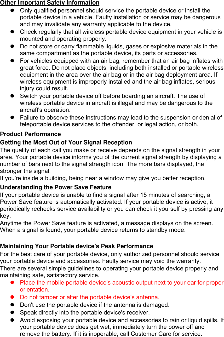 Other Important Safety Information   Only qualified personnel should service the portable device or install the portable device in a vehicle. Faulty installation or service may be dangerous and may invalidate any warranty applicable to the device.   Check regularly that all wireless portable device equipment in your vehicle is mounted and operating properly.   Do not store or carry flammable liquids, gases or explosive materials in the same compartment as the portable device, its parts or accessories.   For vehicles equipped with an air bag, remember that an air bag inflates with great force. Do not place objects, including both installed or portable wireless equipment in the area over the air bag or in the air bag deployment area. If wireless equipment is improperly installed and the air bag inflates, serious injury could result.   Switch your portable device off before boarding an aircraft. The use of wireless portable device in aircraft is illegal and may be dangerous to the aircraft&apos;s operation.   Failure to observe these instructions may lead to the suspension or denial of teleportable device services to the offender, or legal action, or both. Product Performance Getting the Most Out of Your Signal Reception The quality of each call you make or receive depends on the signal strength in your area. Your portable device informs you of the current signal strength by displaying a number of bars next to the signal strength icon. The more bars displayed, the stronger the signal. If you&apos;re inside a building, being near a window may give you better reception. Understanding the Power Save Feature If your portable device is unable to find a signal after 15 minutes of searching, a Power Save feature is automatically activated. If your portable device is active, it periodically rechecks service availability or you can check it yourself by pressing any key. Anytime the Power Save feature is activated, a message displays on the screen. When a signal is found, your portable device returns to standby mode.  Maintaining Your Portable device&apos;s Peak Performance For the best care of your portable device, only authorized personnel should service your portable device and accessories. Faulty service may void the warranty. There are several simple guidelines to operating your portable device properly and maintaining safe, satisfactory service.   Place the mobile portable device&apos;s acoustic output next to your ear for proper orientation.     Do not tamper or alter the portable device&apos;s antenna.   Don&apos;t use the portable device if the antenna is damaged.   Speak directly into the portable device&apos;s receiver.   Avoid exposing your portable device and accessories to rain or liquid spills. If your portable device does get wet, immediately turn the power off and remove the battery. If it is inoperable, call Customer Care for service. 