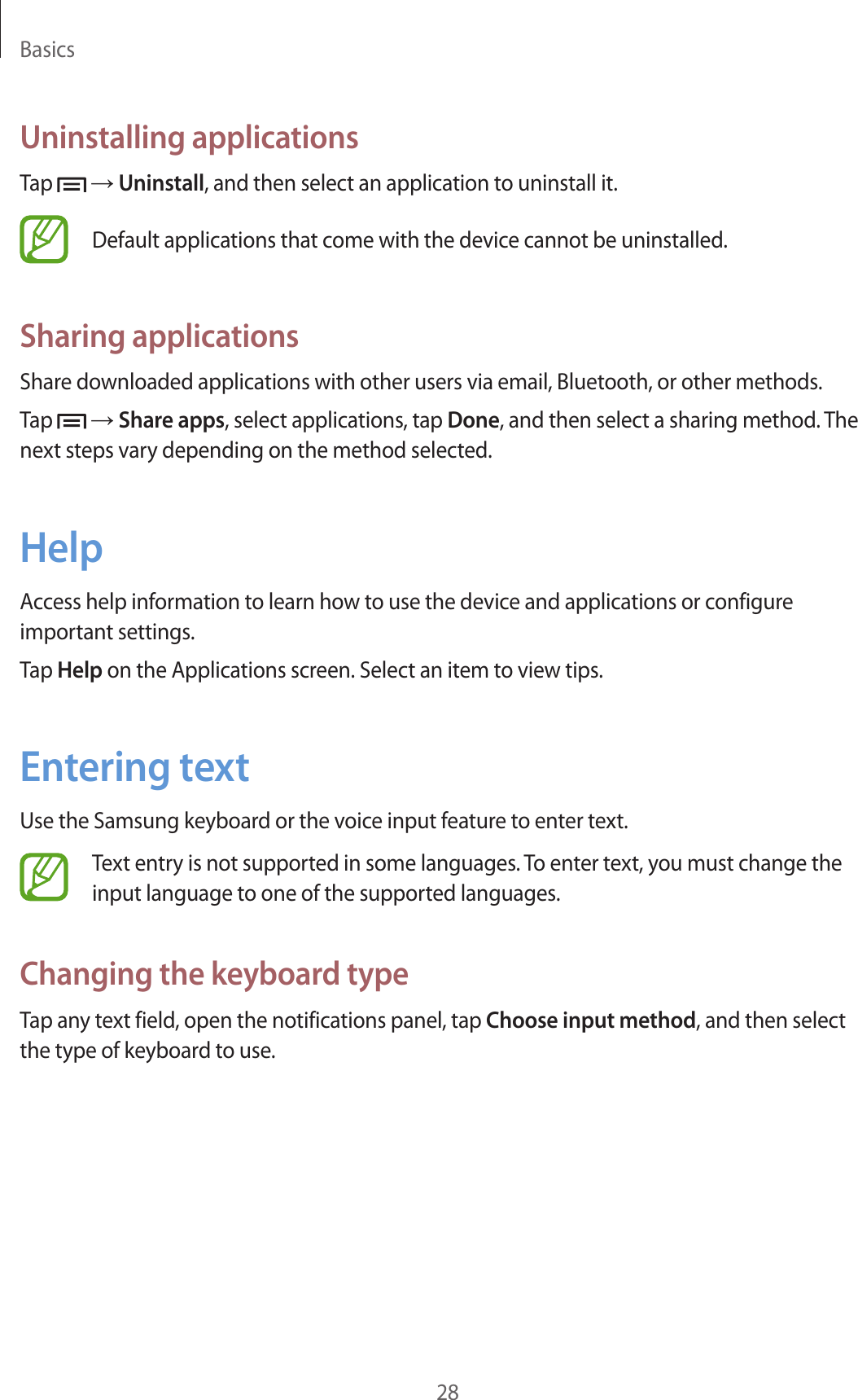 Basics28Uninstalling applicationsTap   → Uninstall, and then select an application to uninstall it.Default applications that come with the device cannot be uninstalled.Sharing applicationsShare downloaded applications with other users via email, Bluetooth, or other methods.Tap   → Share apps, select applications, tap Done, and then select a sharing method. The next steps vary depending on the method selected.HelpAccess help information to learn how to use the device and applications or configure important settings.Tap Help on the Applications screen. Select an item to view tips.Entering textUse the Samsung keyboard or the voice input feature to enter text.Text entry is not supported in some languages. To enter text, you must change the input language to one of the supported languages.Changing the keyboard typeTap any text field, open the notifications panel, tap Choose input method, and then select the type of keyboard to use.