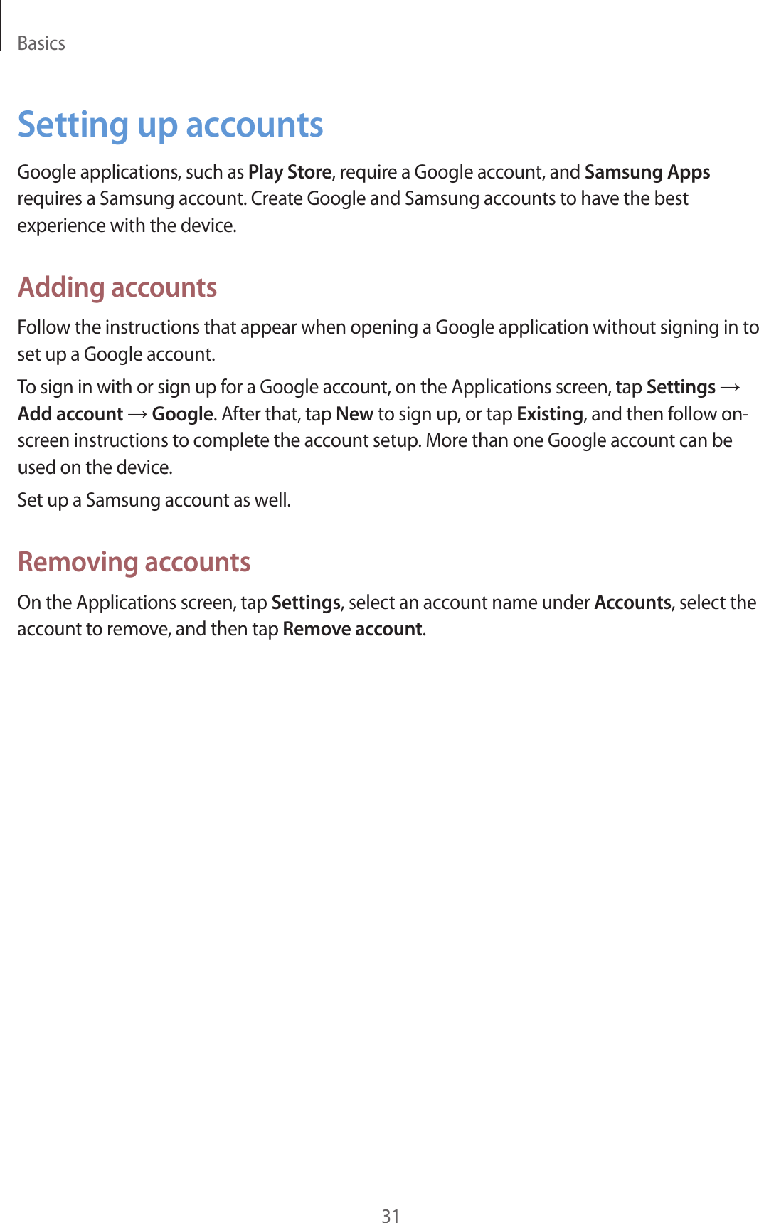 Basics31Setting up accountsGoogle applications, such as Play Store, require a Google account, and Samsung Apps requires a Samsung account. Create Google and Samsung accounts to have the best experience with the device.Adding accountsFollow the instructions that appear when opening a Google application without signing in to set up a Google account.To sign in with or sign up for a Google account, on the Applications screen, tap Settings → Add account → Google. After that, tap New to sign up, or tap Existing, and then follow on-screen instructions to complete the account setup. More than one Google account can be used on the device.Set up a Samsung account as well.Removing accountsOn the Applications screen, tap Settings, select an account name under Accounts, select the account to remove, and then tap Remove account.