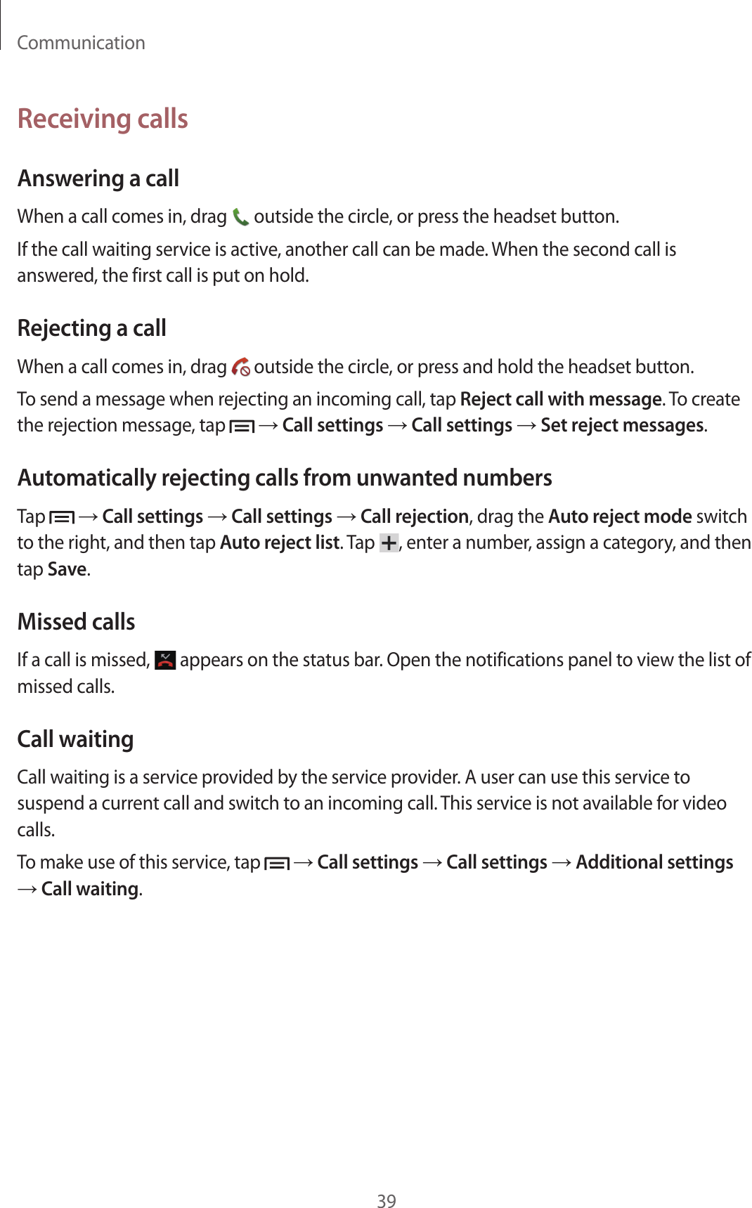 Communication39Receiving callsAnswering a callWhen a call comes in, drag   outside the circle, or press the headset button.If the call waiting service is active, another call can be made. When the second call is answered, the first call is put on hold.Rejecting a callWhen a call comes in, drag   outside the circle, or press and hold the headset button.To send a message when rejecting an incoming call, tap Reject call with message. To create the rejection message, tap   → Call settings → Call settings → Set reject messages.Automatically rejecting calls from unwanted numbersTap   → Call settings → Call settings → Call rejection, drag the Auto reject mode switch to the right, and then tap Auto reject list. Tap  , enter a number, assign a category, and then tap Save.Missed callsIf a call is missed,   appears on the status bar. Open the notifications panel to view the list of missed calls.Call waitingCall waiting is a service provided by the service provider. A user can use this service to suspend a current call and switch to an incoming call. This service is not available for video calls.To make use of this service, tap   → Call settings → Call settings → Additional settings → Call waiting.