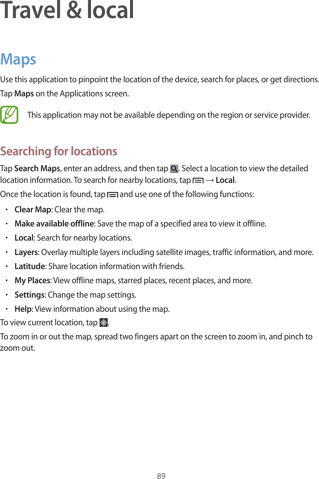89Travel &amp; localMapsUse this application to pinpoint the location of the device, search for places, or get directions.Tap Maps on the Applications screen.This application may not be available depending on the region or service provider.Searching for locationsTap Search Maps, enter an address, and then tap  . Select a location to view the detailed location information. To search for nearby locations, tap   → Local.Once the location is found, tap   and use one of the following functions:•Clear Map: Clear the map.•Make available offline: Save the map of a specified area to view it offline.•Local: Search for nearby locations.•Layers: Overlay multiple layers including satellite images, traffic information, and more.•Latitude: Share location information with friends.•My Places: View offline maps, starred places, recent places, and more.•Settings: Change the map settings.•Help: View information about using the map.To view current location, tap  .To zoom in or out the map, spread two fingers apart on the screen to zoom in, and pinch to zoom out.