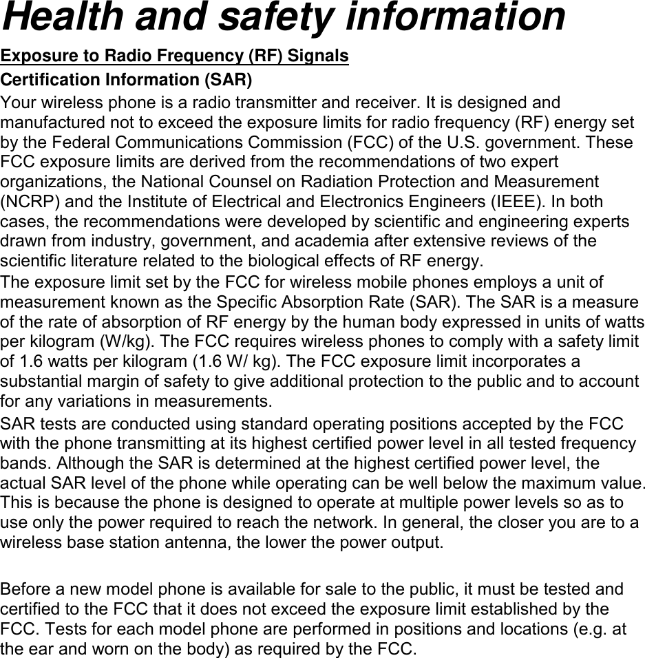 Health and safety information Certification Information (SAR) Exposure to Radio Frequency (RF) Signals Your wireless phone is a radio transmitter and receiver. It is designed and manufactured not to exceed the exposure limits for radio frequency (RF) energy set by the Federal Communications Commission (FCC) of the U.S. government. These FCC exposure limits are derived from the recommendations of two expert organizations, the National Counsel on Radiation Protection and Measurement (NCRP) and the Institute of Electrical and Electronics Engineers (IEEE). In both cases, the recommendations were developed by scientific and engineering experts drawn from industry, government, and academia after extensive reviews of the scientific literature related to the biological effects of RF energy. The exposure limit set by the FCC for wireless mobile phones employs a unit of measurement known as the Specific Absorption Rate (SAR). The SAR is a measure of the rate of absorption of RF energy by the human body expressed in units of watts per kilogram (W/kg). The FCC requires wireless phones to comply with a safety limit of 1.6 watts per kilogram (1.6 W/ kg). The FCC exposure limit incorporates a substantial margin of safety to give additional protection to the public and to account for any variations in measurements. SAR tests are conducted using standard operating positions accepted by the FCC with the phone transmitting at its highest certified power level in all tested frequency bands. Although the SAR is determined at the highest certified power level, the actual SAR level of the phone while operating can be well below the maximum value. This is because the phone is designed to operate at multiple power levels so as to use only the power required to reach the network. In general, the closer you are to a wireless base station antenna, the lower the power output. Before a new model phone is available for sale to the public, it must be tested and certified to the FCC that it does not exceed the exposure limit established by the FCC. Tests for each model phone are performed in positions and locations (e.g. at the ear and worn on the body) as required by the FCC.       SAR information on this and other model phones can be viewed on-line athttp://www.fcc.gov/oet/ea/fccid/ . Please use the FCC ID number for search, A3LSMT111M. Sometimes it may be necessary to remove the battery pack to find the number. Once you have the FCC ID number for a particular phone, follow the instructions on the website and it should provide values for typical or maximum SAR for a particular phone. Additional product specific SAR information can also be obtained at http://www.fcc.gov/encyclopedia/specific-absorption-rate-sar-cellular-telephonesConsumer Information on Wireless Phones 