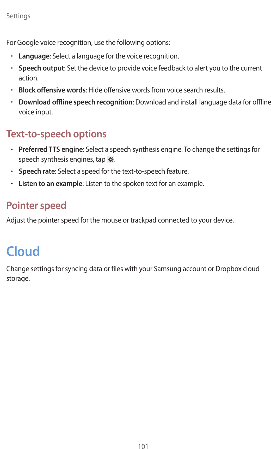 Settings101For Google voice recognition, use the following options:•Language: Select a language for the voice recognition.•Speech output: Set the device to provide voice feedback to alert you to the current action.•Block offensive words: Hide offensive words from voice search results.•Download offline speech recognition: Download and install language data for offline voice input.Text-to-speech options•Preferred TTS engine: Select a speech synthesis engine. To change the settings for speech synthesis engines, tap  .•Speech rate: Select a speed for the text-to-speech feature.•Listen to an example: Listen to the spoken text for an example.Pointer speedAdjust the pointer speed for the mouse or trackpad connected to your device.CloudChange settings for syncing data or files with your Samsung account or Dropbox cloud storage.