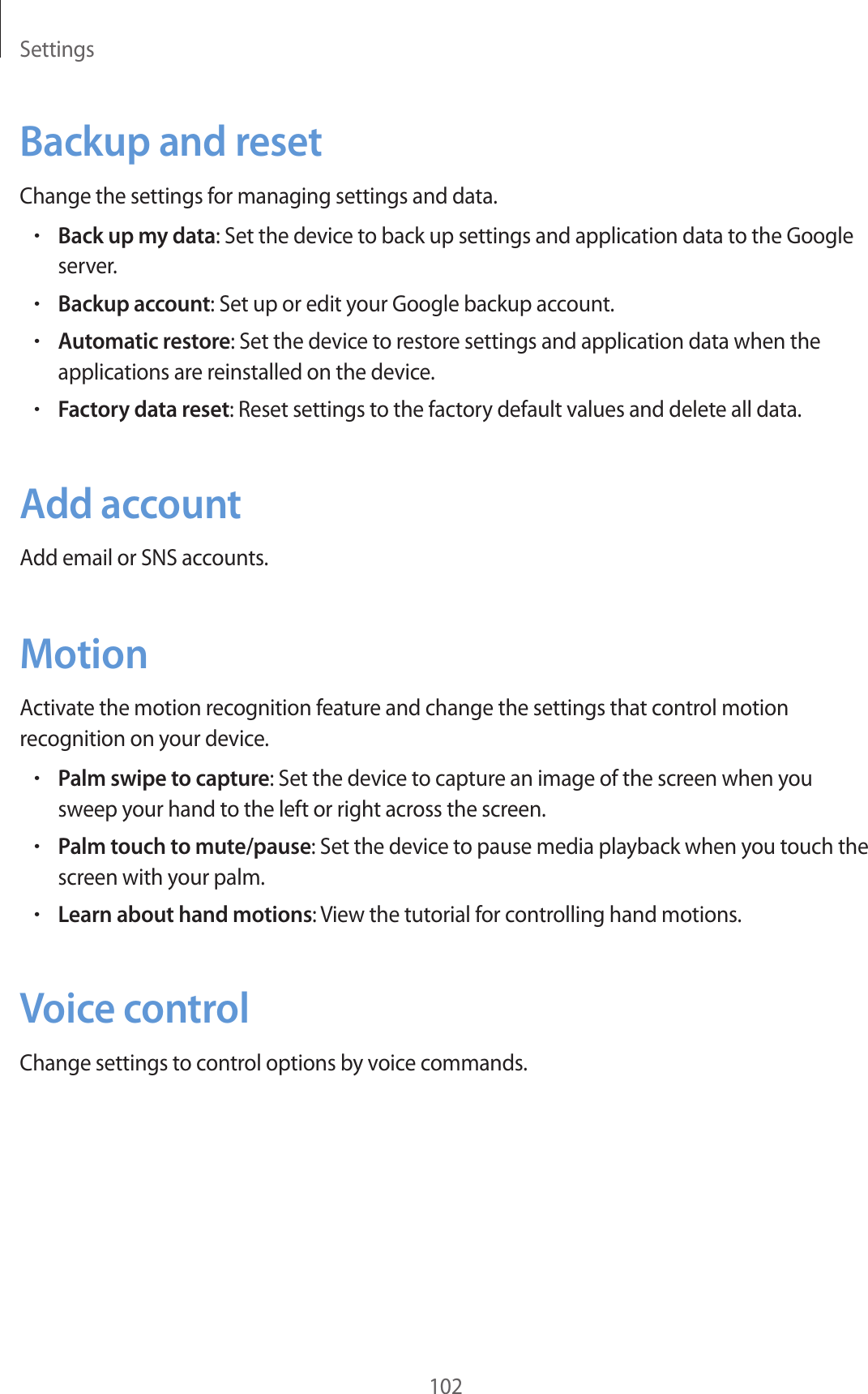 Settings102Backup and resetChange the settings for managing settings and data.•Back up my data: Set the device to back up settings and application data to the Google server.•Backup account: Set up or edit your Google backup account.•Automatic restore: Set the device to restore settings and application data when the applications are reinstalled on the device.•Factory data reset: Reset settings to the factory default values and delete all data.Add accountAdd email or SNS accounts.MotionActivate the motion recognition feature and change the settings that control motion recognition on your device.•Palm swipe to capture: Set the device to capture an image of the screen when you sweep your hand to the left or right across the screen.•Palm touch to mute/pause: Set the device to pause media playback when you touch the screen with your palm.•Learn about hand motions: View the tutorial for controlling hand motions.Voice controlChange settings to control options by voice commands.