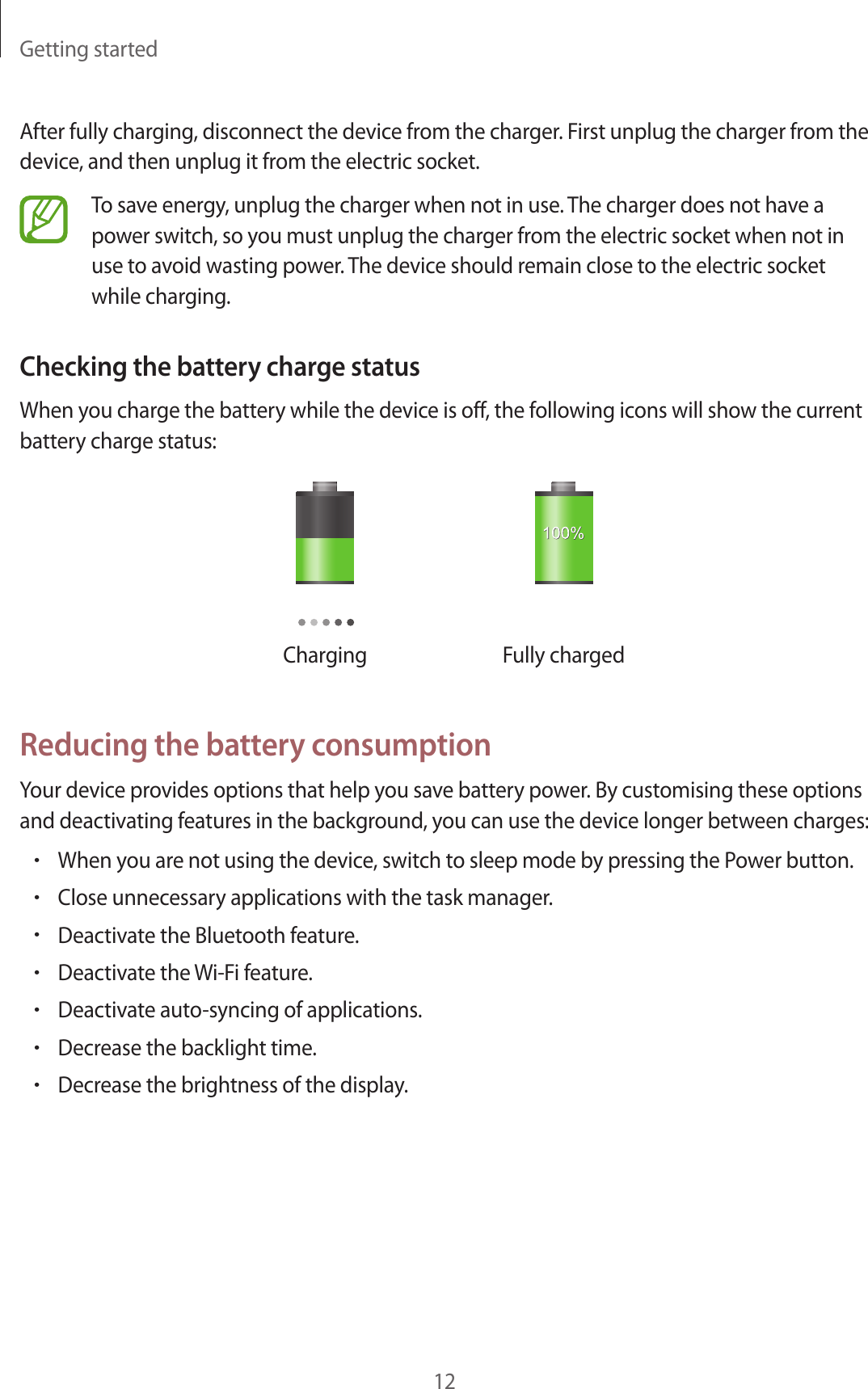 Getting started12After fully charging, disconnect the device from the charger. First unplug the charger from the device, and then unplug it from the electric socket.To save energy, unplug the charger when not in use. The charger does not have a power switch, so you must unplug the charger from the electric socket when not in use to avoid wasting power. The device should remain close to the electric socket while charging.Checking the battery charge statusWhen you charge the battery while the device is off, the following icons will show the current battery charge status:Charging Fully chargedReducing the battery consumptionYour device provides options that help you save battery power. By customising these options and deactivating features in the background, you can use the device longer between charges:•When you are not using the device, switch to sleep mode by pressing the Power button.•Close unnecessary applications with the task manager.•Deactivate the Bluetooth feature.•Deactivate the Wi-Fi feature.•Deactivate auto-syncing of applications.•Decrease the backlight time.•Decrease the brightness of the display.