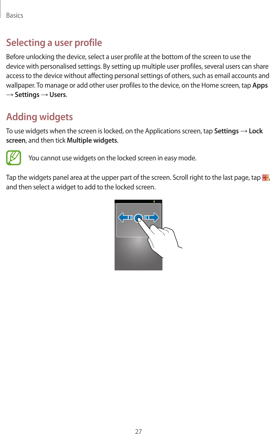 Basics27Selecting a user profileBefore unlocking the device, select a user profile at the bottom of the screen to use the device with personalised settings. By setting up multiple user profiles, several users can share access to the device without affecting personal settings of others, such as email accounts and wallpaper. To manage or add other user profiles to the device, on the Home screen, tap Apps → Settings → Users.Adding widgetsTo use widgets when the screen is locked, on the Applications screen, tap Settings → Lock screen, and then tick Multiple widgets.You cannot use widgets on the locked screen in easy mode. Tap the widgets panel area at the upper part of the screen. Scroll right to the last page, tap  , and then select a widget to add to the locked screen.