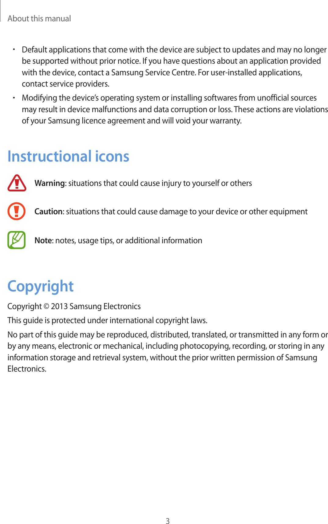 About this manual3•Default applications that come with the device are subject to updates and may no longer be supported without prior notice. If you have questions about an application provided with the device, contact a Samsung Service Centre. For user-installed applications, contact service providers.•Modifying the device’s operating system or installing softwares from unofficial sources may result in device malfunctions and data corruption or loss. These actions are violations of your Samsung licence agreement and will void your warranty.Instructional iconsWarning: situations that could cause injury to yourself or othersCaution: situations that could cause damage to your device or other equipmentNote: notes, usage tips, or additional informationCopyrightCopyright © 2013 Samsung ElectronicsThis guide is protected under international copyright laws.No part of this guide may be reproduced, distributed, translated, or transmitted in any form or by any means, electronic or mechanical, including photocopying, recording, or storing in any information storage and retrieval system, without the prior written permission of Samsung Electronics.