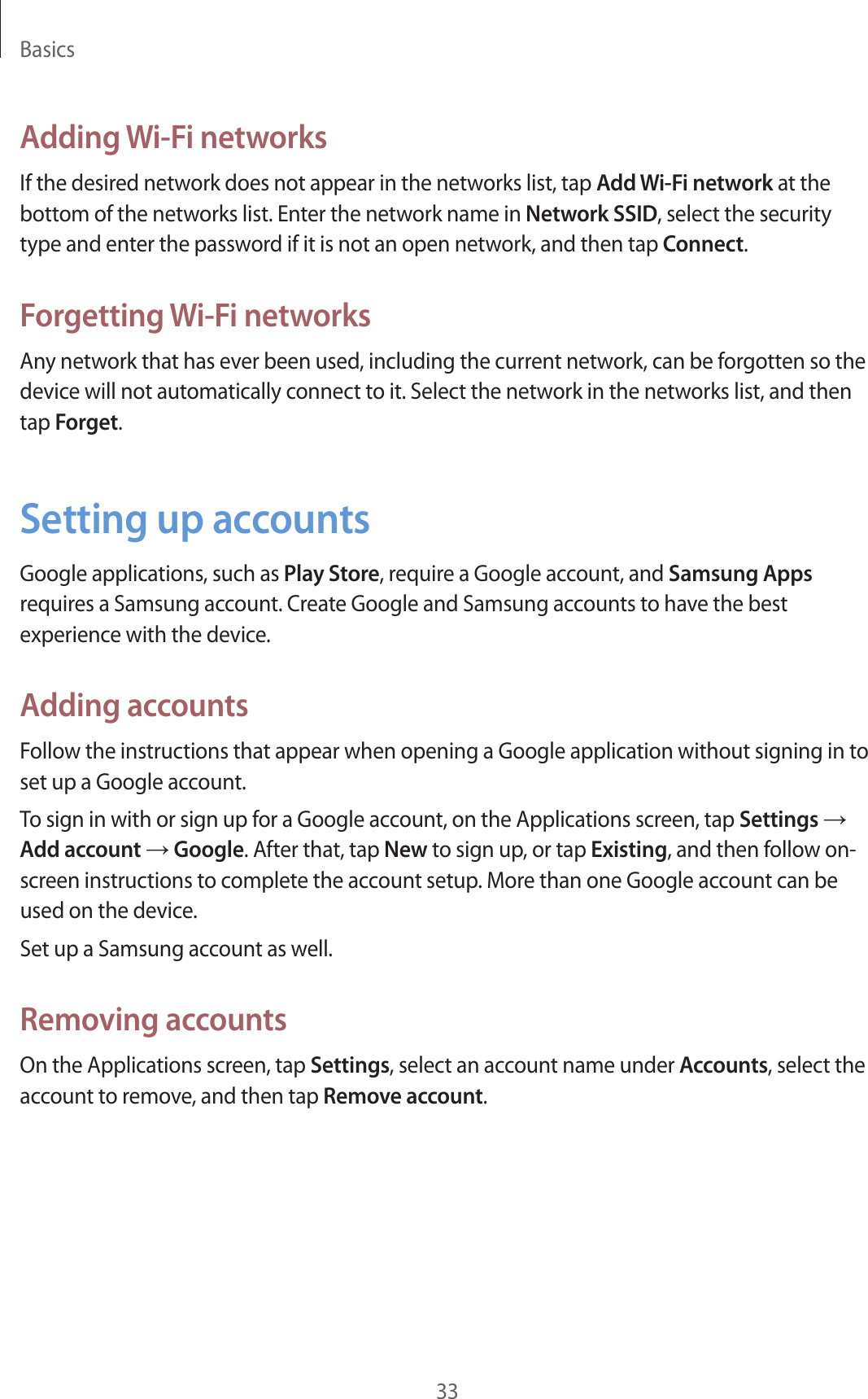 Basics33Adding Wi-Fi networksIf the desired network does not appear in the networks list, tap Add Wi-Fi network at the bottom of the networks list. Enter the network name in Network SSID, select the security type and enter the password if it is not an open network, and then tap Connect.Forgetting Wi-Fi networksAny network that has ever been used, including the current network, can be forgotten so the device will not automatically connect to it. Select the network in the networks list, and then tap Forget.Setting up accountsGoogle applications, such as Play Store, require a Google account, and Samsung Apps requires a Samsung account. Create Google and Samsung accounts to have the best experience with the device.Adding accountsFollow the instructions that appear when opening a Google application without signing in to set up a Google account.To sign in with or sign up for a Google account, on the Applications screen, tap Settings → Add account → Google. After that, tap New to sign up, or tap Existing, and then follow on-screen instructions to complete the account setup. More than one Google account can be used on the device.Set up a Samsung account as well.Removing accountsOn the Applications screen, tap Settings, select an account name under Accounts, select the account to remove, and then tap Remove account.