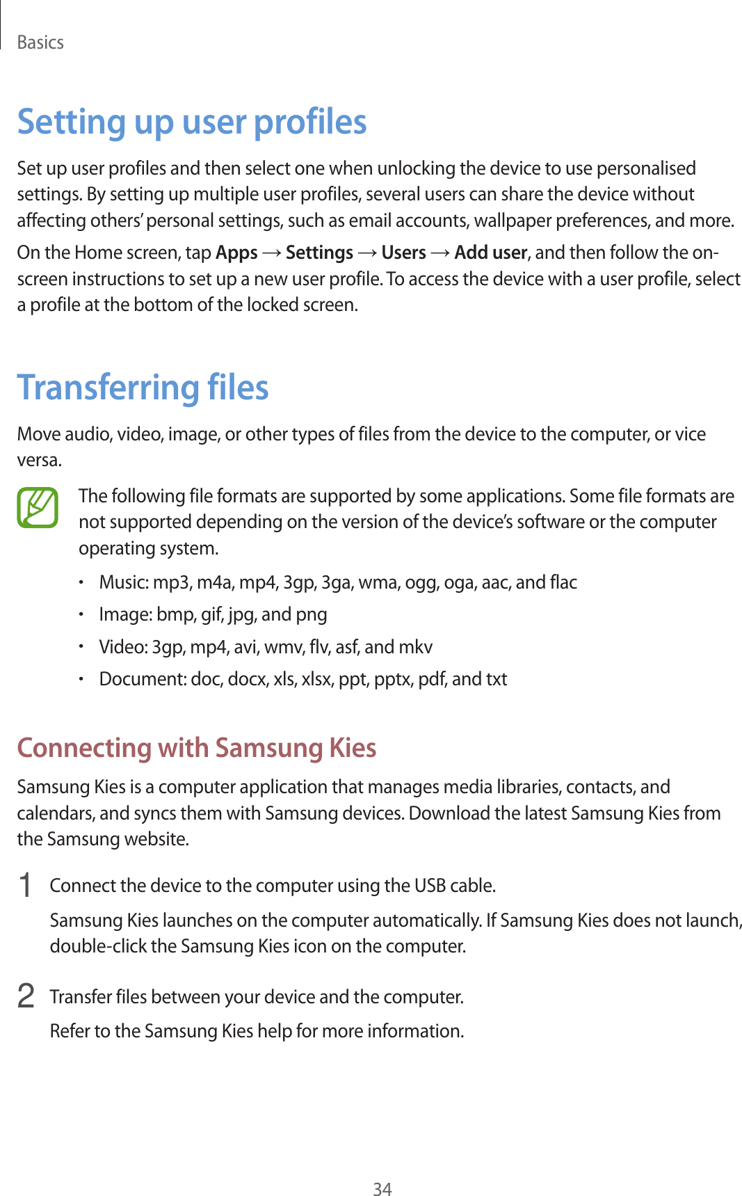 Basics34Setting up user profilesSet up user profiles and then select one when unlocking the device to use personalised settings. By setting up multiple user profiles, several users can share the device without affecting others’ personal settings, such as email accounts, wallpaper preferences, and more.On the Home screen, tap Apps → Settings → Users → Add user, and then follow the on-screen instructions to set up a new user profile. To access the device with a user profile, select a profile at the bottom of the locked screen.Transferring filesMove audio, video, image, or other types of files from the device to the computer, or vice versa.The following file formats are supported by some applications. Some file formats are not supported depending on the version of the device’s software or the computer operating system.•Music: mp3, m4a, mp4, 3gp, 3ga, wma, ogg, oga, aac, and flac•Image: bmp, gif, jpg, and png•Video: 3gp, mp4, avi, wmv, flv, asf, and mkv•Document: doc, docx, xls, xlsx, ppt, pptx, pdf, and txtConnecting with Samsung KiesSamsung Kies is a computer application that manages media libraries, contacts, and calendars, and syncs them with Samsung devices. Download the latest Samsung Kies from the Samsung website.1  Connect the device to the computer using the USB cable.Samsung Kies launches on the computer automatically. If Samsung Kies does not launch, double-click the Samsung Kies icon on the computer.2  Transfer files between your device and the computer.Refer to the Samsung Kies help for more information.