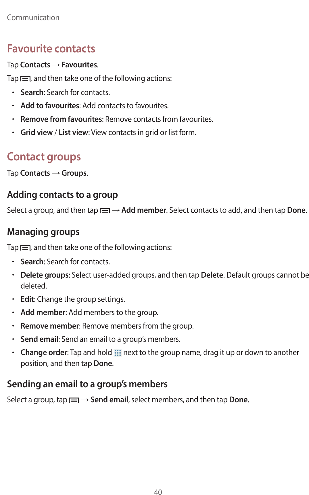 Communication40Favourite contactsTap Contacts → Favourites.Tap  , and then take one of the following actions:•Search: Search for contacts.•Add to favourites: Add contacts to favourites.•Remove from favourites: Remove contacts from favourites.•Grid view / List view: View contacts in grid or list form.Contact groupsTap Contacts → Groups.Adding contacts to a groupSelect a group, and then tap   → Add member. Select contacts to add, and then tap Done.Managing groupsTap  , and then take one of the following actions:•Search: Search for contacts.•Delete groups: Select user-added groups, and then tap Delete. Default groups cannot be deleted.•Edit: Change the group settings.•Add member: Add members to the group.•Remove member: Remove members from the group.•Send email: Send an email to a group’s members.•Change order: Tap and hold   next to the group name, drag it up or down to another position, and then tap Done.Sending an email to a group’s membersSelect a group, tap   → Send email, select members, and then tap Done.