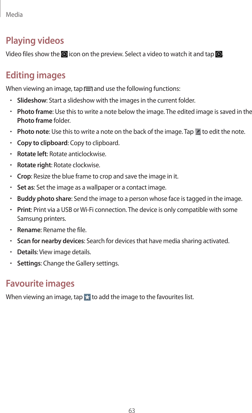 Media63Playing videosVideo files show the   icon on the preview. Select a video to watch it and tap  .Editing imagesWhen viewing an image, tap   and use the following functions:•Slideshow: Start a slideshow with the images in the current folder.•Photo frame: Use this to write a note below the image. The edited image is saved in the Photo frame folder.•Photo note: Use this to write a note on the back of the image. Tap   to edit the note.•Copy to clipboard: Copy to clipboard.•Rotate left: Rotate anticlockwise.•Rotate right: Rotate clockwise.•Crop: Resize the blue frame to crop and save the image in it.•Set as: Set the image as a wallpaper or a contact image.•Buddy photo share: Send the image to a person whose face is tagged in the image.•Print: Print via a USB or Wi-Fi connection. The device is only compatible with some Samsung printers.•Rename: Rename the file.•Scan for nearby devices: Search for devices that have media sharing activated.•Details: View image details.•Settings: Change the Gallery settings.Favourite imagesWhen viewing an image, tap   to add the image to the favourites list.