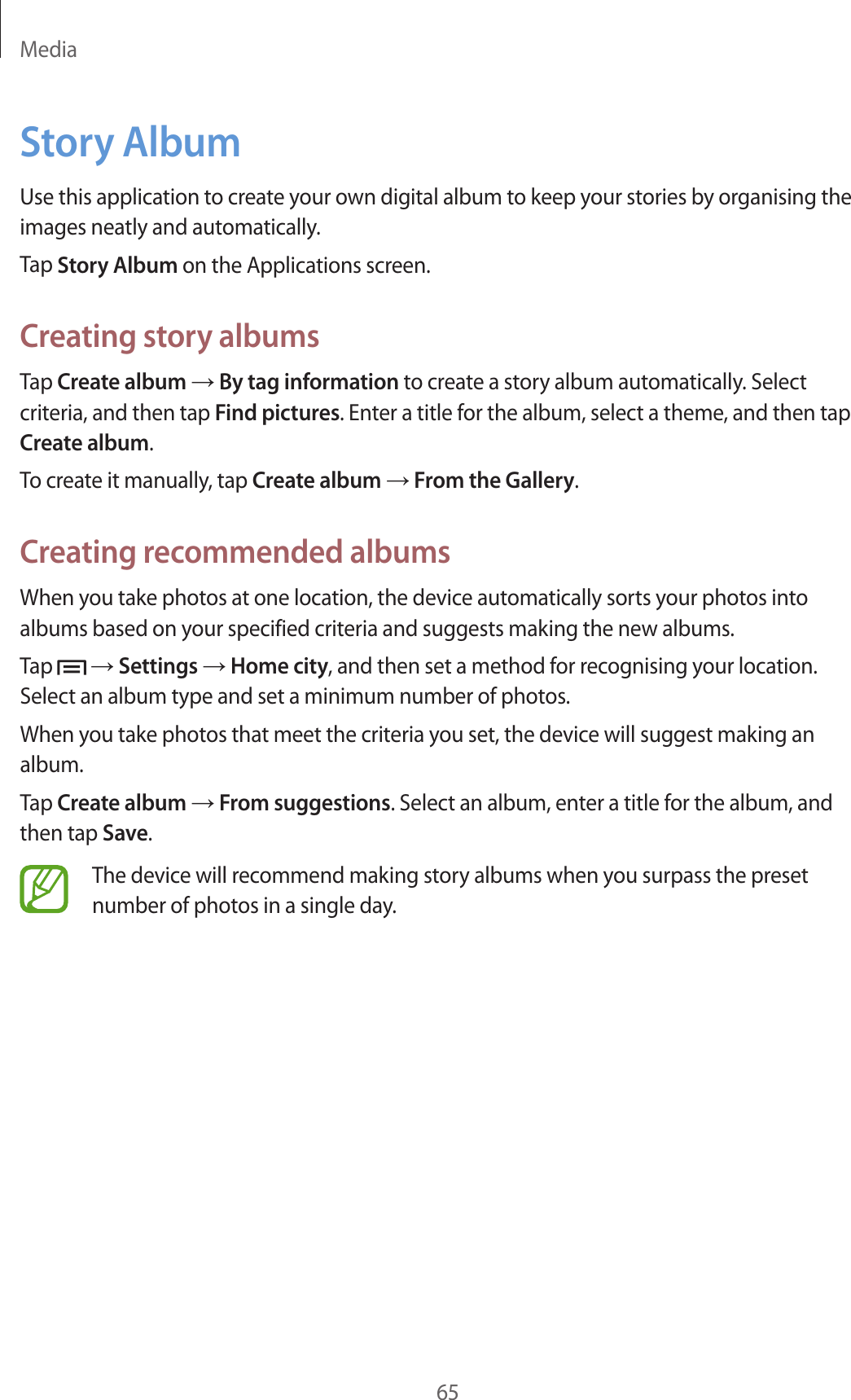 Media65Story AlbumUse this application to create your own digital album to keep your stories by organising the images neatly and automatically.Tap Story Album on the Applications screen.Creating story albumsTap Create album → By tag information to create a story album automatically. Select criteria, and then tap Find pictures. Enter a title for the album, select a theme, and then tap Create album.To create it manually, tap Create album → From the Gallery.Creating recommended albumsWhen you take photos at one location, the device automatically sorts your photos into albums based on your specified criteria and suggests making the new albums.Tap   → Settings → Home city, and then set a method for recognising your location. Select an album type and set a minimum number of photos.When you take photos that meet the criteria you set, the device will suggest making an album.Tap Create album → From suggestions. Select an album, enter a title for the album, and then tap Save.The device will recommend making story albums when you surpass the preset number of photos in a single day.