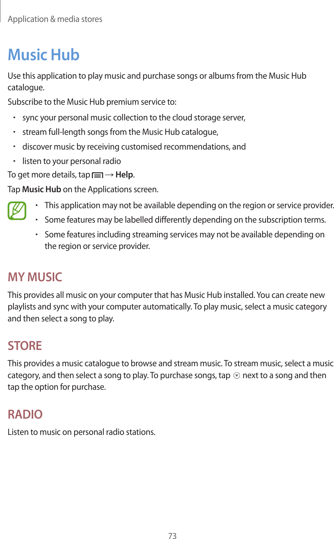 Application &amp; media stores73Music HubUse this application to play music and purchase songs or albums from the Music Hub catalogue.Subscribe to the Music Hub premium service to:•sync your personal music collection to the cloud storage server,•stream full-length songs from the Music Hub catalogue,•discover music by receiving customised recommendations, and•listen to your personal radioTo get more details, tap   → Help.Tap Music Hub on the Applications screen.•This application may not be available depending on the region or service provider.•Some features may be labelled differently depending on the subscription terms.•Some features including streaming services may not be available depending on the region or service provider.MY MUSICThis provides all music on your computer that has Music Hub installed. You can create new playlists and sync with your computer automatically. To play music, select a music category and then select a song to play.STOREThis provides a music catalogue to browse and stream music. To stream music, select a music category, and then select a song to play. To purchase songs, tap   next to a song and then tap the option for purchase.RADIOListen to music on personal radio stations.