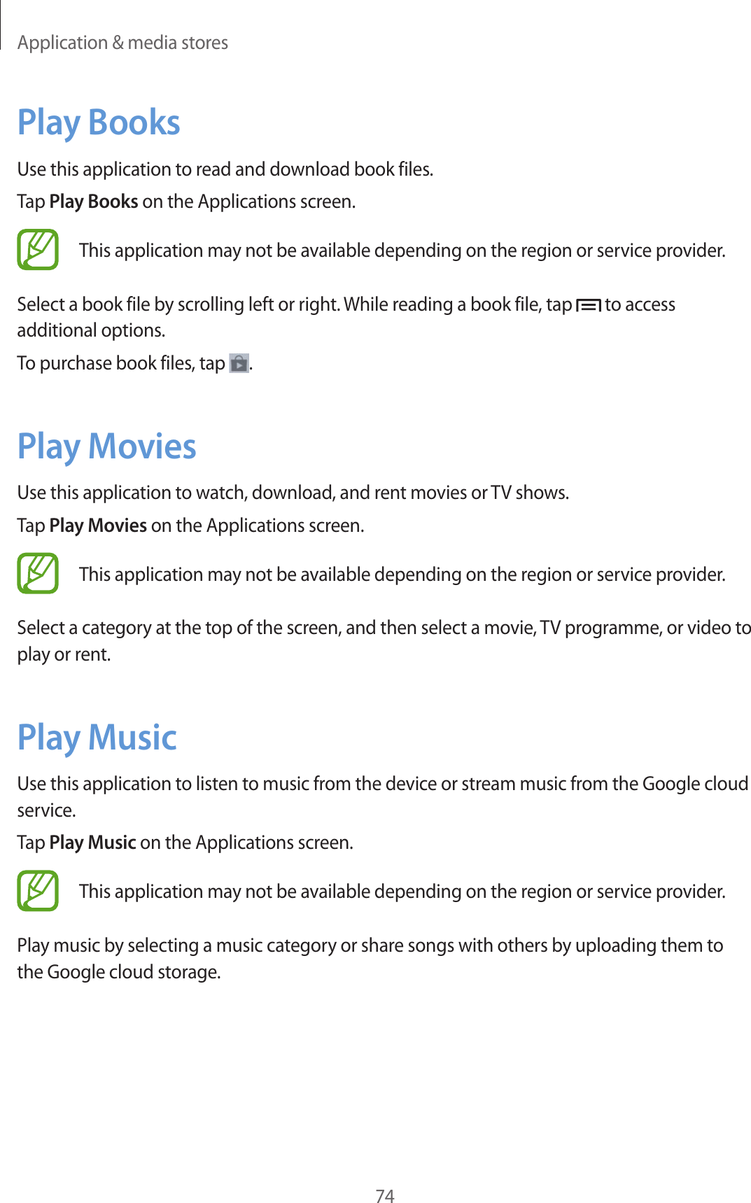 Application &amp; media stores74Play BooksUse this application to read and download book files.Tap Play Books on the Applications screen.This application may not be available depending on the region or service provider.Select a book file by scrolling left or right. While reading a book file, tap   to access additional options.To purchase book files, tap  .Play MoviesUse this application to watch, download, and rent movies or TV shows.Tap Play Movies on the Applications screen.This application may not be available depending on the region or service provider.Select a category at the top of the screen, and then select a movie, TV programme, or video to play or rent.Play MusicUse this application to listen to music from the device or stream music from the Google cloud service.Tap Play Music on the Applications screen.This application may not be available depending on the region or service provider.Play music by selecting a music category or share songs with others by uploading them to the Google cloud storage.