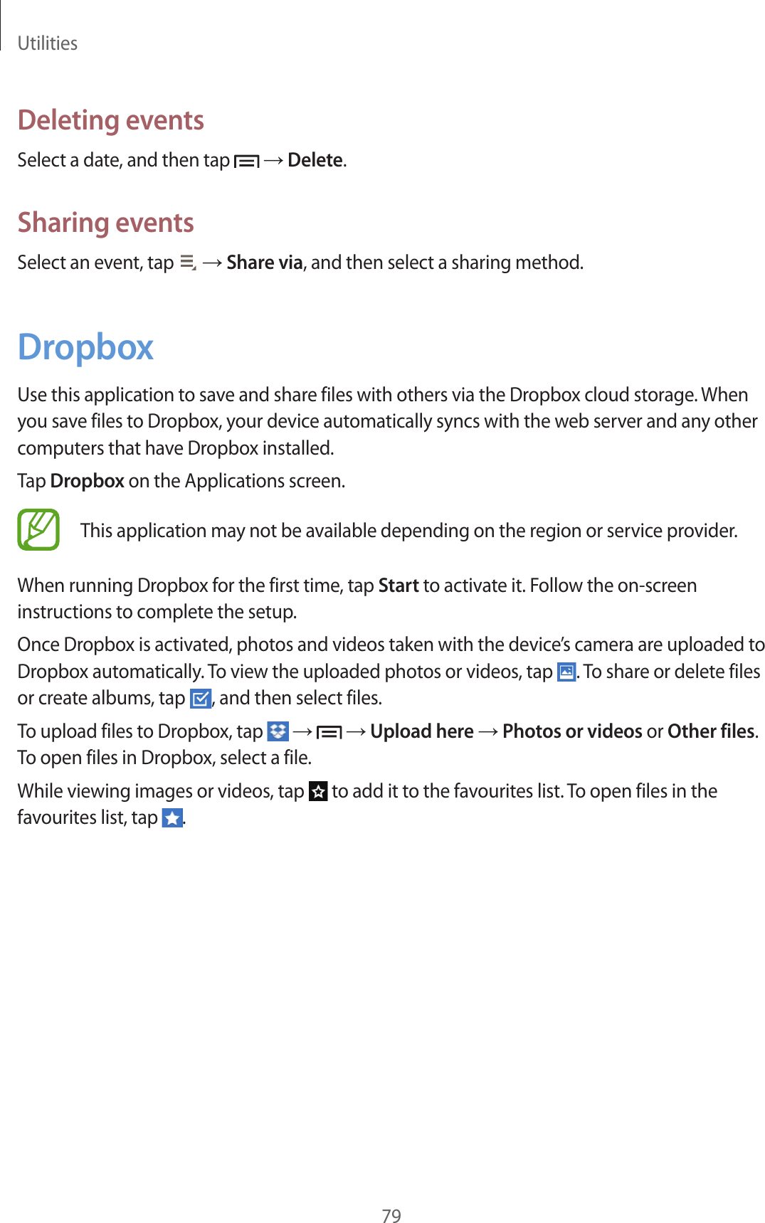 Utilities79Deleting eventsSelect a date, and then tap   → Delete.Sharing eventsSelect an event, tap   → Share via, and then select a sharing method.DropboxUse this application to save and share files with others via the Dropbox cloud storage. When you save files to Dropbox, your device automatically syncs with the web server and any other computers that have Dropbox installed.Tap Dropbox on the Applications screen.This application may not be available depending on the region or service provider.When running Dropbox for the first time, tap Start to activate it. Follow the on-screen instructions to complete the setup.Once Dropbox is activated, photos and videos taken with the device’s camera are uploaded to Dropbox automatically. To view the uploaded photos or videos, tap  . To share or delete files or create albums, tap  , and then select files.To upload files to Dropbox, tap   →   → Upload here → Photos or videos or Other files. To open files in Dropbox, select a file.While viewing images or videos, tap   to add it to the favourites list. To open files in the favourites list, tap  .