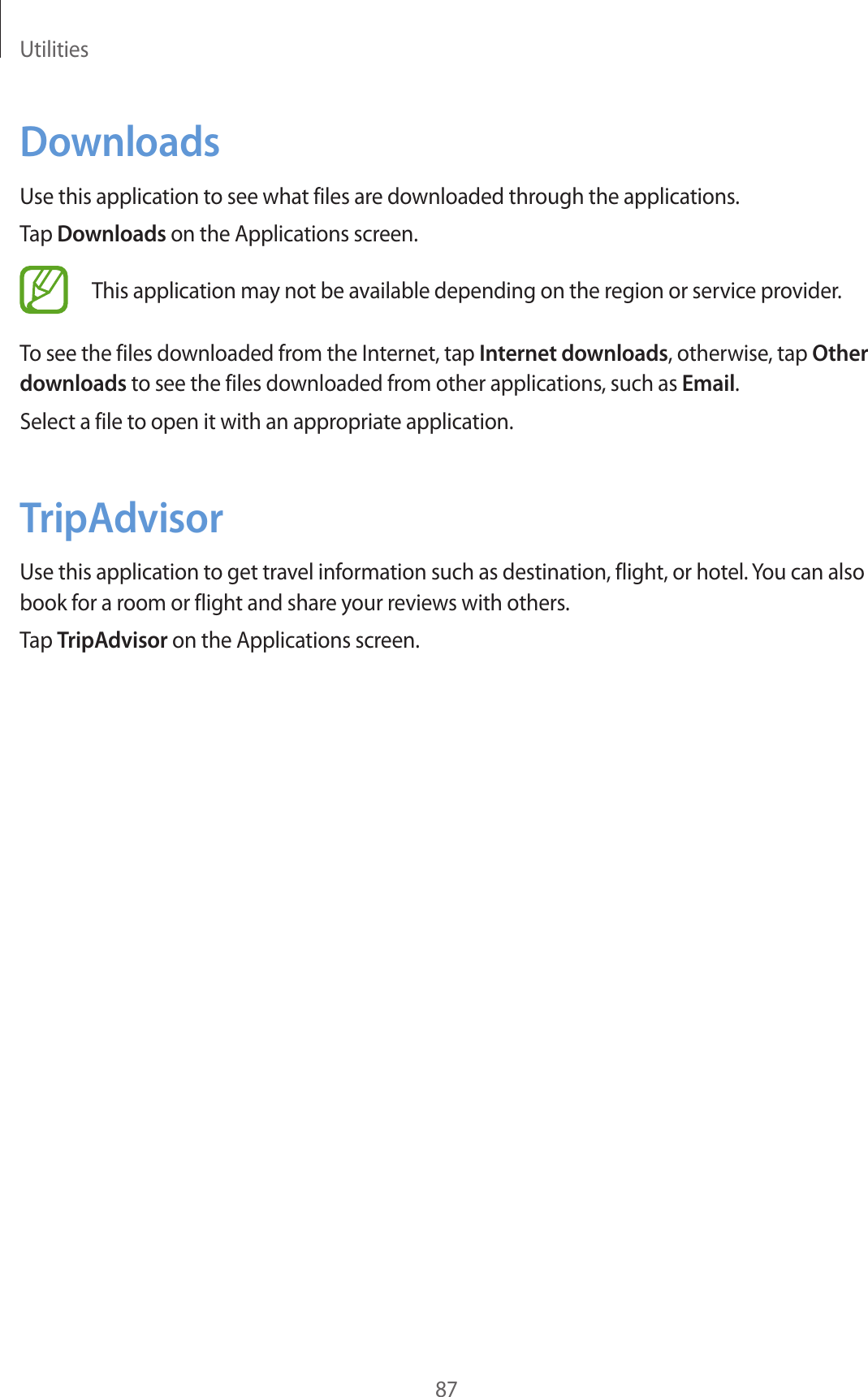 Utilities87DownloadsUse this application to see what files are downloaded through the applications.Tap Downloads on the Applications screen.This application may not be available depending on the region or service provider.To see the files downloaded from the Internet, tap Internet downloads, otherwise, tap Other downloads to see the files downloaded from other applications, such as Email.Select a file to open it with an appropriate application.TripAdvisorUse this application to get travel information such as destination, flight, or hotel. You can also book for a room or flight and share your reviews with others.Tap TripAdvisor on the Applications screen.