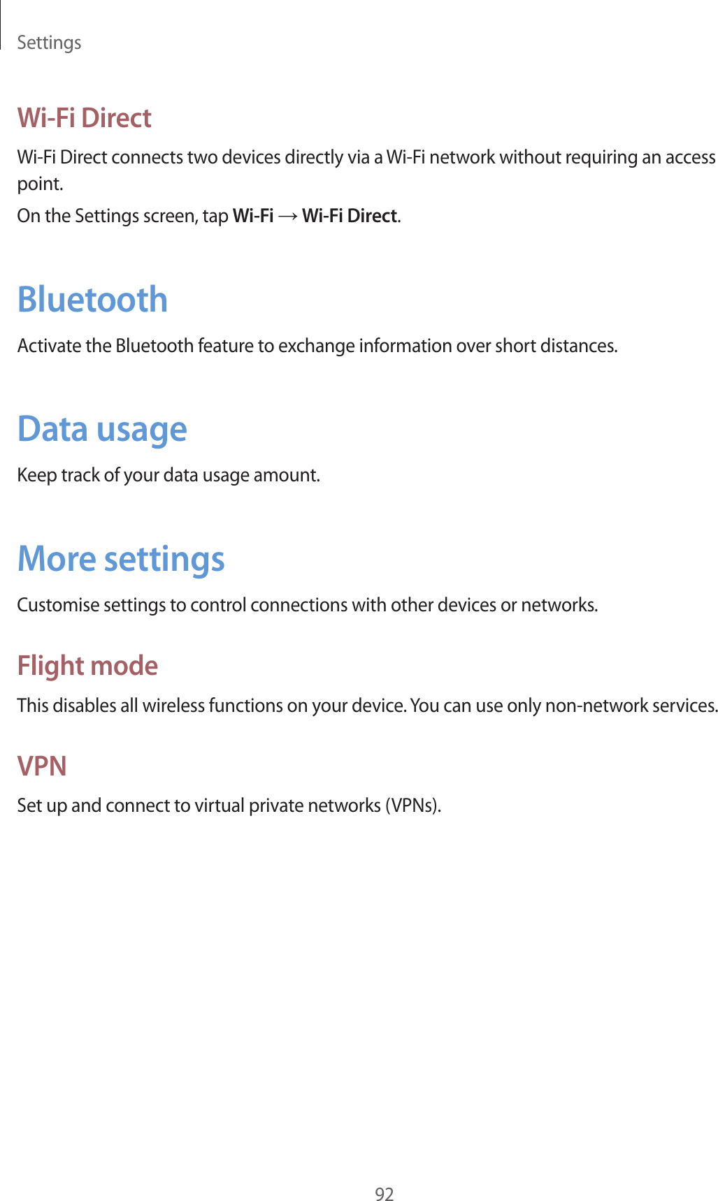 Settings92Wi-Fi DirectWi-Fi Direct connects two devices directly via a Wi-Fi network without requiring an access point.On the Settings screen, tap Wi-Fi → Wi-Fi Direct.BluetoothActivate the Bluetooth feature to exchange information over short distances.Data usageKeep track of your data usage amount.More settingsCustomise settings to control connections with other devices or networks.Flight modeThis disables all wireless functions on your device. You can use only non-network services.VPNSet up and connect to virtual private networks (VPNs).